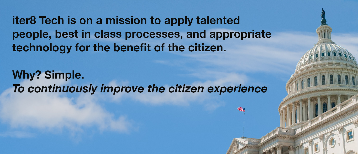 ter8 Tech is on a mission to apply talented people, best in class processes, and appropriate technology for the benefit of the citizen.  Why? Simple.  To continuously improve the citizen experience